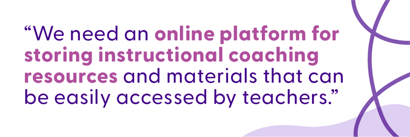 What instructional coaches are saying: “We need an online platform for storing instructional coaching resources and materials that can be easily accessed by teachers.”